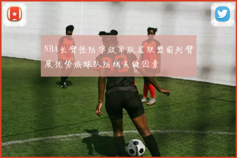 NBA长臂怪防守效率跃居联盟前列臂展优势成球队防线关键因素