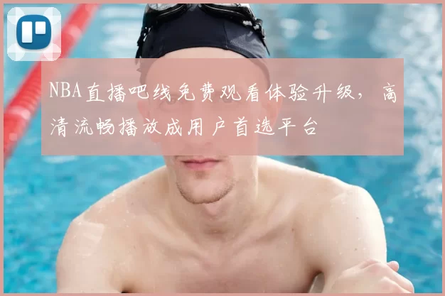 NBA直播吧线免费观看体验升级，高清流畅播放成用户首选平台