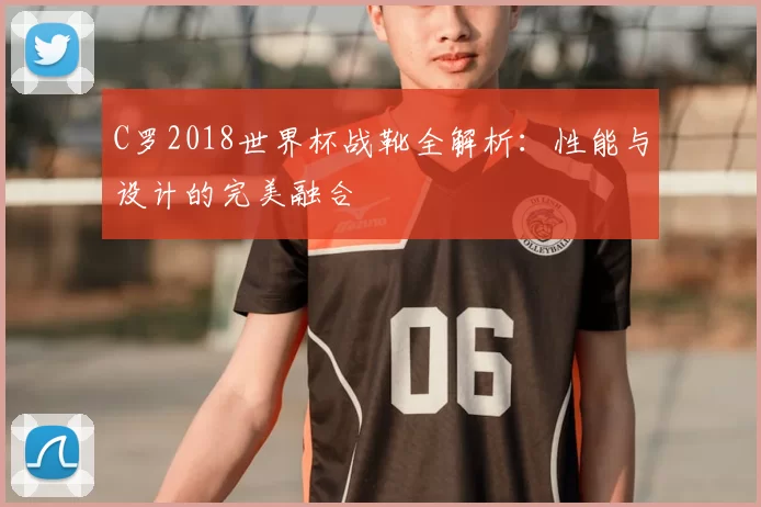 C罗2018世界杯战靴全解析:性能与设计的完美融合