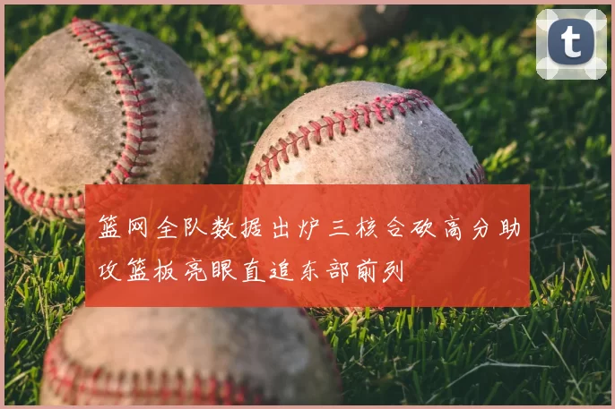 篮网全队数据出炉三核合砍高分助攻篮板亮眼直追东部前列