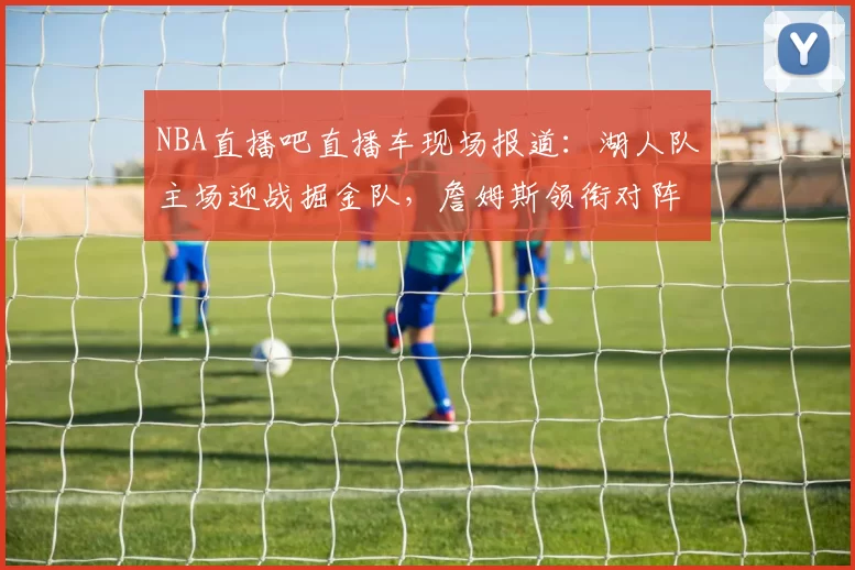NBA直播吧直播车现场报道:湖人队主场迎战掘金队,詹姆斯领衔对阵约基奇