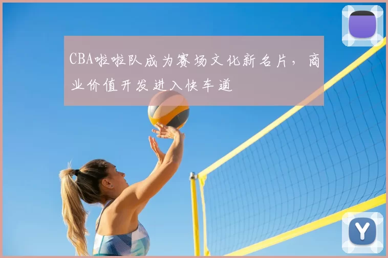 CBA啦啦队成为赛场文化新名片,商业价值开发进入快车道
