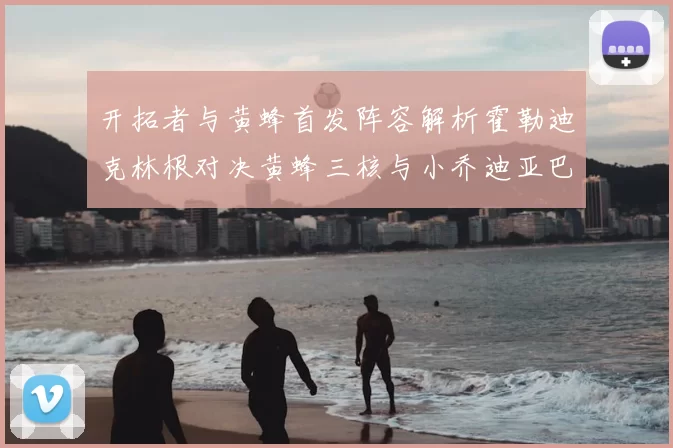 开拓者与黄蜂首发阵容解析霍勒迪克林根对决黄蜂三核与小乔迪亚巴特