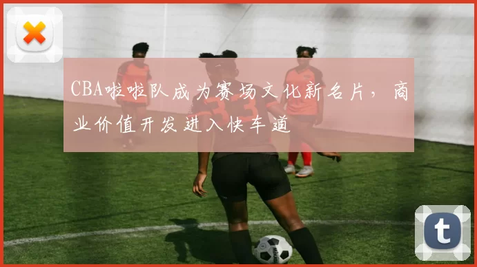 CBA啦啦队成为赛场文化新名片,商业价值开发进入快车道