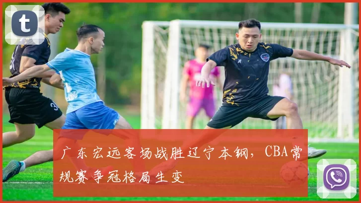 广东宏远客场战胜辽宁本钢,CBA常规赛争冠格局生变