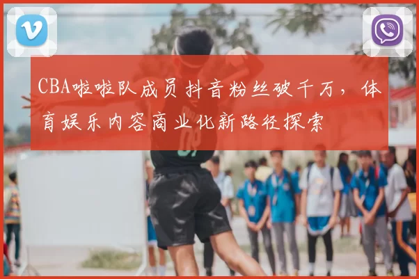 CBA啦啦队成员抖音粉丝破千万,体育娱乐内容商业化新路径探索